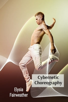 Cybernetic Choreography: Movement, Technology, and the Body in Performance Art by Fairweather, Elysia