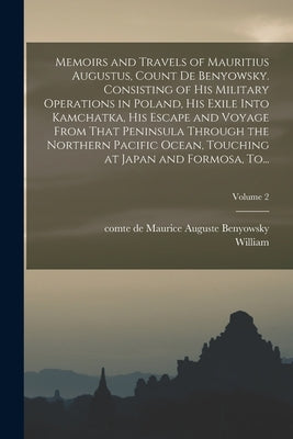 Memoirs and Travels of Mauritius Augustus, Count De Benyowsky. Consisting of His Military Operations in Poland, His Exile Into Kamchatka, His Escape a by Benyowsky, Maurice Auguste Comte de