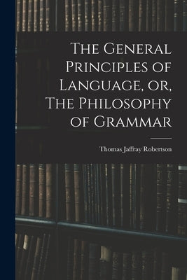 The General Principles of Language, or, The Philosophy of Grammar by Robertson, Thomas Jaffray 1804-1866