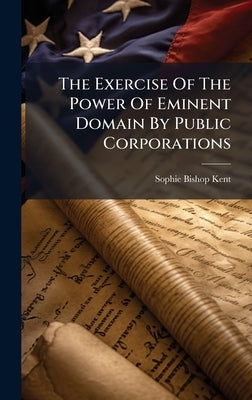 The Exercise Of The Power Of Eminent Domain By Public Corporations by Kent, Sophie Bishop
