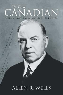 The First Canadian: William Lyon Mackenzie King 1874 - 1950 by Wells, Allen R.