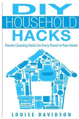 DIY Household Hacks: Proven Cleaning Hacks for Every Room in Your Home by Davidson, Louise