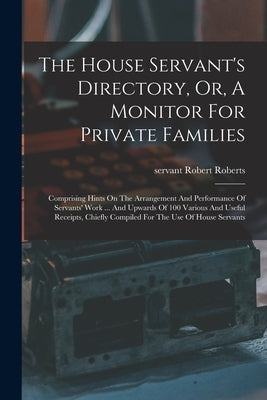 The House Servant's Directory, Or, A Monitor For Private Families: Comprising Hints On The Arrangement And Performance Of Servants' Work ... And Upwar by Servant, Roberts Robert