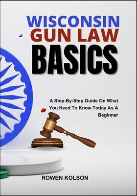 Wisconsin Gun Law Basics: A Step-By-Step Guide On What You Need To Know Today As A Beginner by Kolson, Rowen