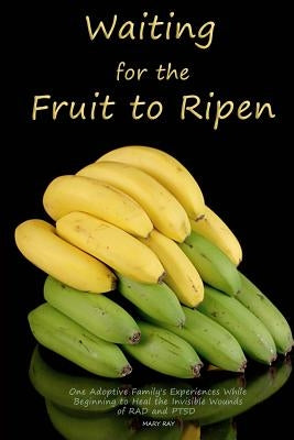 Waiting for the Fruit to Ripen: One Adoptive Family's Experience With Beginning to Heal the Invisible Wounds of RAD and PTSD by Ray, Mary L.
