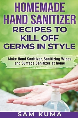 Homemade Hand Sanitizer Recipes to Kill Off Germs in Style: Make Hand Sanitizer, Sanitizing Wipes and Surface Sanitizer at Home by Kuma, Sam