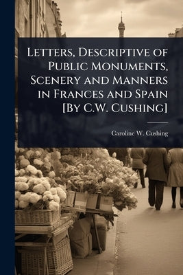 Letters, Descriptive of Public Monuments, Scenery and Manners in Frances and Spain [By C.W. Cushing] by Cushing, Caroline W.