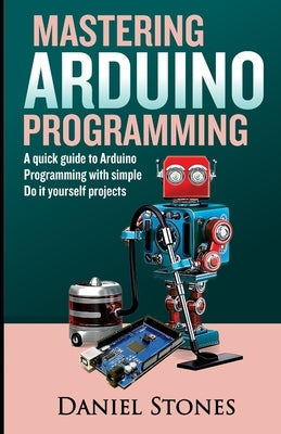 Mastering Arduino Programming: A Quick Guide to Arduino Programming with Simple Do it yourself Projects by Stones, Daniel