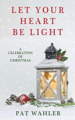 Let Your Heart Be Light: A Celebration of Christmas (A Collection of Holiday-Themed Stories, Essays, and Poetry) by Wahler, Pat