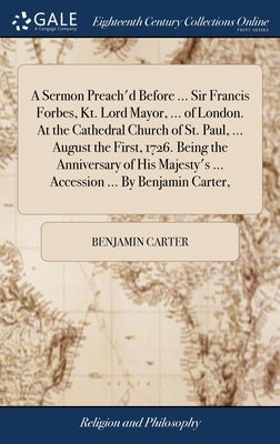 A Sermon Preach'd Before ... Sir Francis Forbes, Kt. Lord Mayor, ... of London. At the Cathedral Church of St. Paul, ... August the First, 1726. Being by Carter, Benjamin