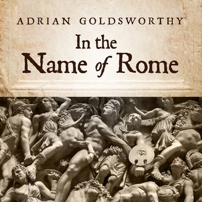 In the Name of Rome: The Men Who Won the Roman Empire by Goldsworthy, Adrian