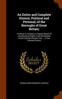 An Entire and Complete History, Political and Personal, of the Boroughs of Great Britain;: To Which Is Prefixed, an Original Sketch of Constitutional by Oldfield, Thomas Hinton Burley
