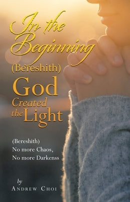 In the Beginning (Bereshith) God Created the Light: (Bereshith) No More Chaos, No More Darkenss by Choi, Andrew