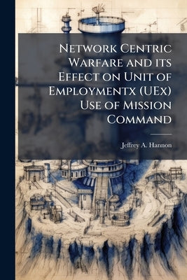 Network Centric Warfare and its Effect on Unit of Employmentx (UEx) Use of Mission Command by Hannon, Jeffrey A.