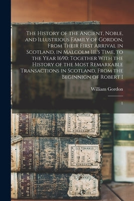 The History of the Ancient, Noble, and Illustrious Family of Gordon, From Their First Arrival in Scotland, in Malcolm III.'s Time, to the Year 1690: T by Gordon, William