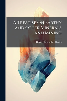 A Treatise On Earthy and Other Minerals and Mining by Davies, David Christopher
