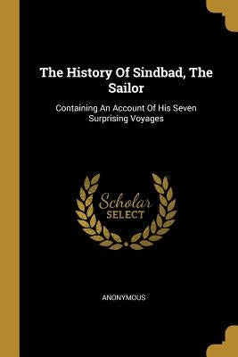 The History Of Sindbad, The Sailor: Containing An Account Of His Seven Surprising Voyages by Anonymous