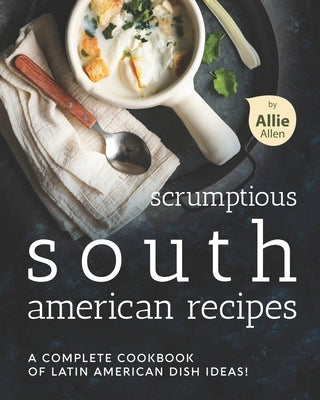 Scrumptious South American Recipes: A Complete Cookbook of Latin American Dish Ideas! by Allen, Allie