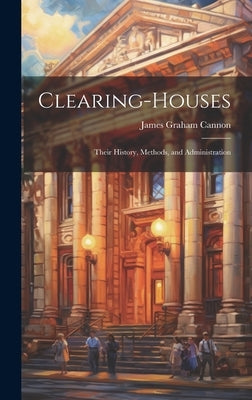 Clearing-Houses: Their History, Methods, and Administration by Cannon, James Graham