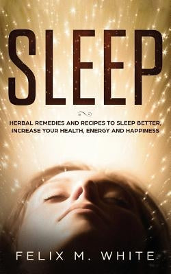 Sleep: Natural Remedies and Recipes to Sleep Better, Increase Your Health, Energy and Happiness by White, Felix M.