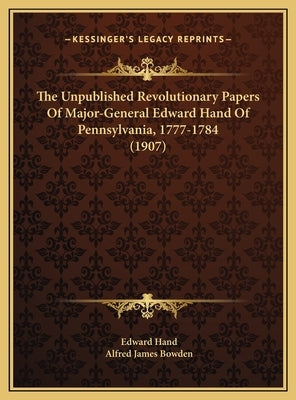 The Unpublished Revolutionary Papers of Major-General Edwardthe Unpublished Revolutionary Papers of Major-General Edward Hand of Pennsylvania, 1777-17 by Hand, Edward
