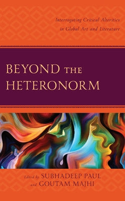 Beyond the Heteronorm: Interrogating Critical Alterities in Global Art and Literature by Paul, Subhadeep