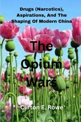 The Opium Wars: Drugs (Narcotics), Aspirations, And The Shaping Of Modern China by Rowe, Clifton E.