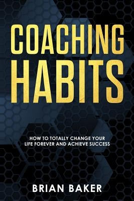 Coaching Habits: How to Totally Change Your Life Forever and Achieve Success by Baker, Brian