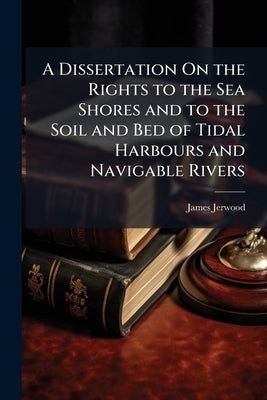 A Dissertation On the Rights to the Sea Shores and to the Soil and Bed of Tidal Harbours and Navigable Rivers: With Especial Reference to Mr. Serjeant by Jerwood, James