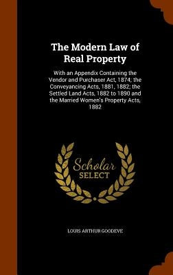 The Modern Law of Real Property: With an Appendix Containing the Vendor and Purchaser Act, 1874; the Conveyancing Acts, 1881, 1882; the Settled Land A by Goodeve, Louis Arthur