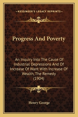 Progress And Poverty: An Inquiry Into The Cause Of Industrial Depressions And Of Increase Of Want With Increase Of Wealth, The Remedy (1904) by George, Henry