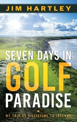 Seven Days in Golf Paradise: My Trip of a Lifetime to Ireland by Hartley, Jim