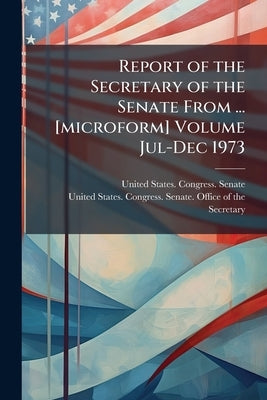 Report of the Secretary of the Senate From ... [microform] Volume Jul-Dec 1973 by United States Congress Senate