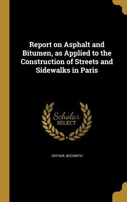Report on Asphalt and Bitumen, as Applied to the Construction of Streets and Sidewalks in Paris by Beckwith, Arthur