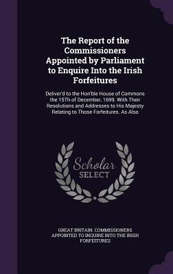 The Report of the Commissioners Appointed by Parliament to Enquire Into the Irish Forfeitures: Deliver'd to the Hon'ble House of Commons the 15Th of D by Great Britain Commissioners Appointed T.