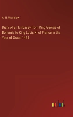 Diary of an Embassy from King George of Bohemia to King Louis XI of France in the Year of Grace 1464 by Wratislaw, A. H.