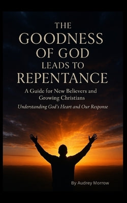 The Goodness of God Leads to Repentance: A Guide for New Believers and Growing Christians - Understanding God's Heart and Our Response by Morrow, Audrey