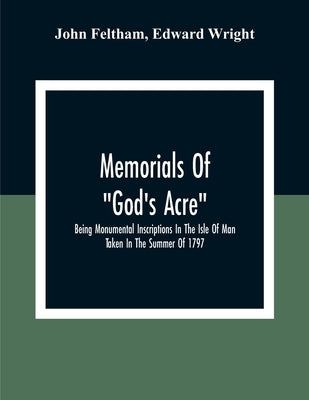 Memorials Of "God'S Acre", Being Monumental Inscriptions In The Isle Of Man Taken In The Summer Of 1797 by Feltham, John