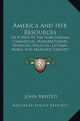 America And Her Resources: Or A View Of The Agricultural, Commercial, Manufacturing, Financial, Political, Literary, Moral And Religious Capacity by Bristed, John
