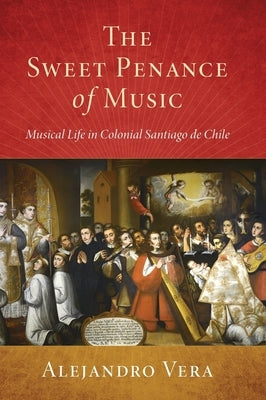 Sweet Penance of Music: Musical Life in Colonial Santiago de Chile by Vera, Alejandro