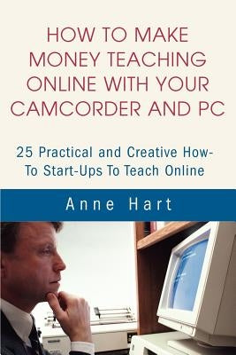 How to Make Money Teaching Online With Your Camcorder and PC: 25 Practical and Creative How-To Start-Ups To Teach Online by Hart, Anne