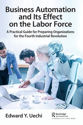 Business Automation and Its Effect on the Labor Force: A Practical Guide for Preparing Organizations for the Fourth Industrial Revolution by Uechi, Edward