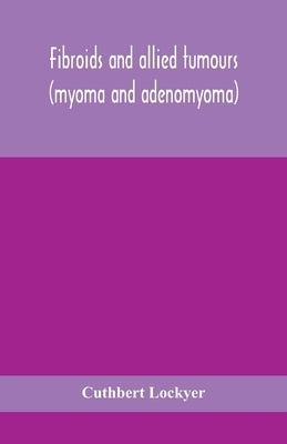 Fibroids And Allied Tumours (Myoma And Adenomyoma): Their Pathology, Clinical Features And Surgical Treatment by Cuthbert Lockyer