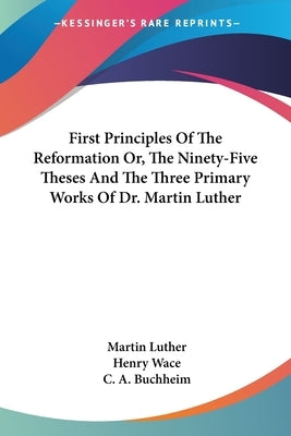 First Principles Of The Reformation Or, The Ninety-Five Theses And The Three Primary Works Of Dr. Martin Luther by Luther, Martin