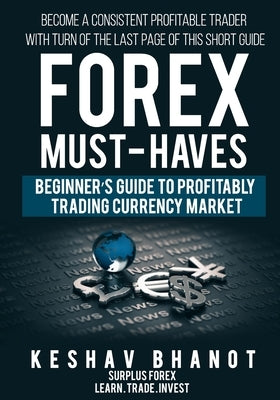 FOREX MUST-HAVES Beginner's Guide to Profitably Trading Currency Market: Become a consistent profitable trader with turn of the last page of this shor by Bhanot, Keshav