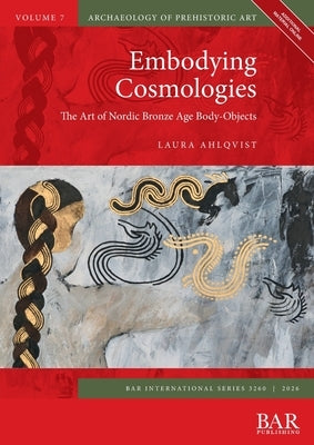 Embodying Cosmologies: The Art of Nordic Bronze Age Body-Objects by Ahlqvist, Laura