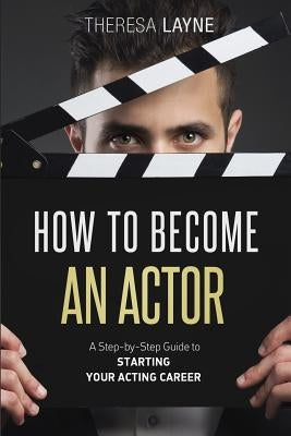 How to Become an Actor: A Step-by-Step Guide to Starting Your Acting Career by Layne, Theresa