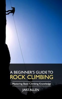 A Beginner's Guide to Rock Climbing: Mastering Basic Climbing Knowledge by Allen, Jake