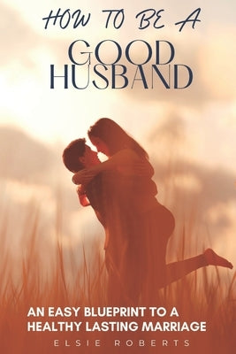 How To Be A Good Husband: An Easy Blueprint To A Healthy Lasting Marriage by Roberts, Elsie