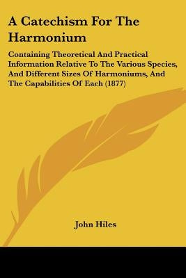 A Catechism for the Harmonium: Containing Theoretical and Practical Information Relative to the Various Species, and Different Sizes of Harmoniums, a by Hiles, John